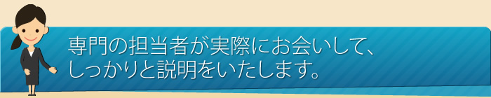 専門の担当者が実際にお会いして、しっかりと説明いたします。